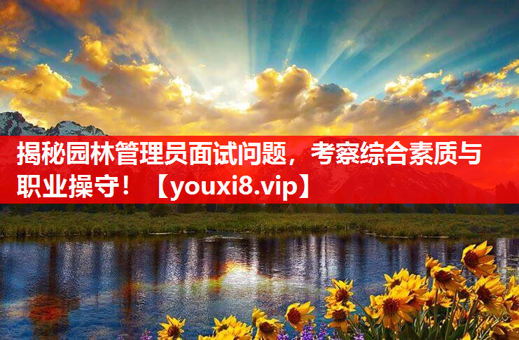 揭秘园林管理员面试问题，考察综合素质与职业操守！
