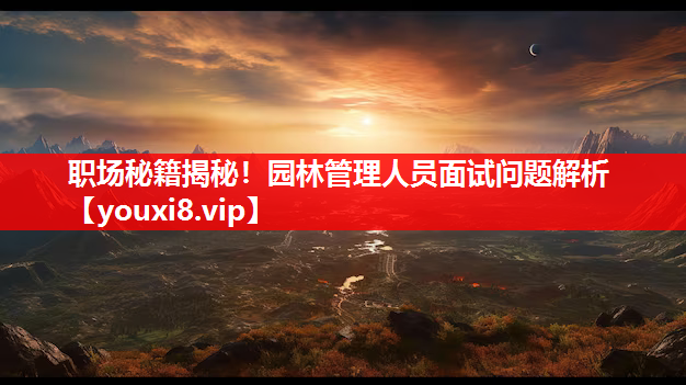 职场秘籍揭秘！园林管理人员面试问题解析
