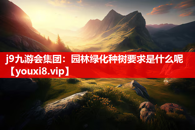 j9九游会集团：园林绿化种树要求是什么呢