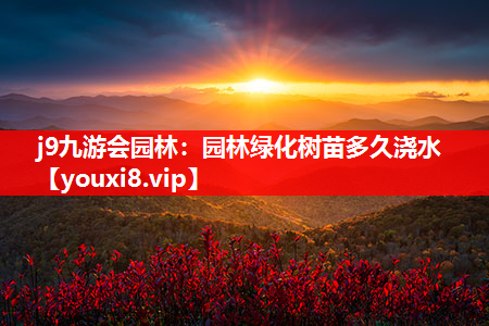 j9九游会园林：园林绿化树苗多久浇水