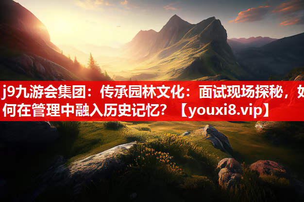 j9九游会集团：传承园林文化：面试现场探秘，如何在管理中融入历史记忆？