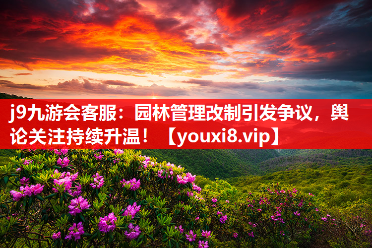 j9九游会客服：园林管理改制引发争议，舆论关注持续升温！