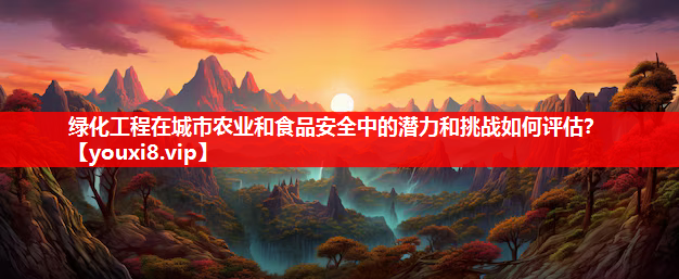 绿化工程在城市农业和食品安全中的潜力和挑战如何评估？