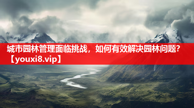 城市园林管理面临挑战，如何有效解决园林问题？
